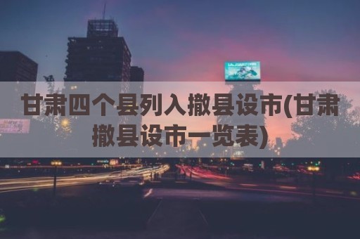 甘肃四个县列入撤县设市(甘肃撤县设市一览表)