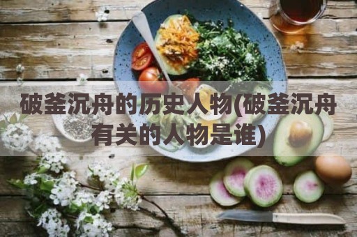 破釜沉舟的历史人物(破釜沉舟有关的人物是谁)