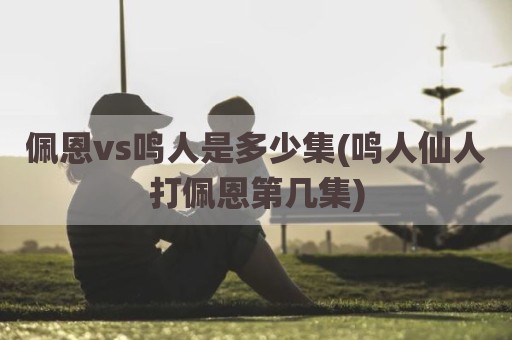佩恩vs鸣人是多少集(鸣人仙人打佩恩第几集)
