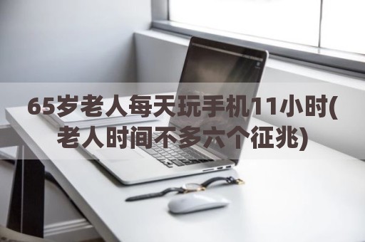 65岁老人每天玩手机11小时(老人时间不多六个征兆)