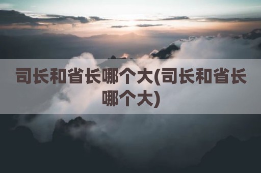 司长和省长哪个大(司长和省长哪个大)
