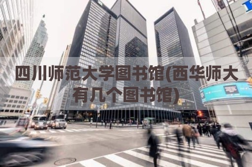 四川师范大学图书馆(西华师大有几个图书馆)