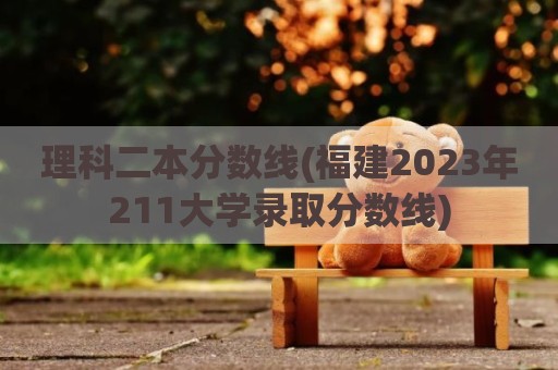 理科二本分数线(福建2023年211大学录取分数线)