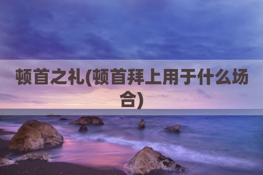 顿首之礼(顿首拜上用于什么场合)