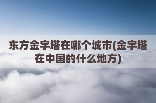 东方金字塔在哪个城市(金字塔在中国的什么地方)