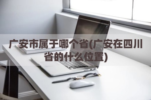 广安市属于哪个省(广安在四川省的什么位置)