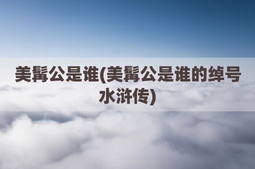 美髯公是谁(美髯公是谁的绰号水浒传)