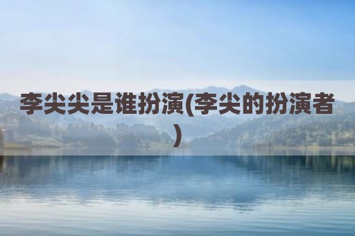李尖尖是谁扮演(李尖的扮演者)