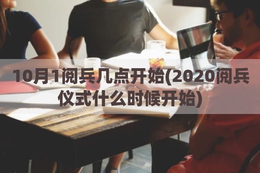 10月1阅兵几点开始(2020阅兵仪式什么时候开始)