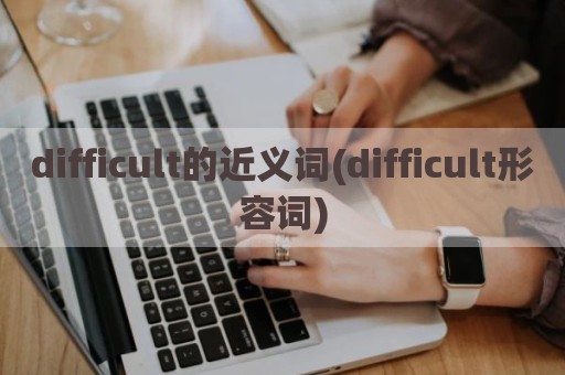 difficult的近义词(difficult形容词)