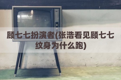 顾七七扮演者(张浩看见顾七七纹身为什么跑)