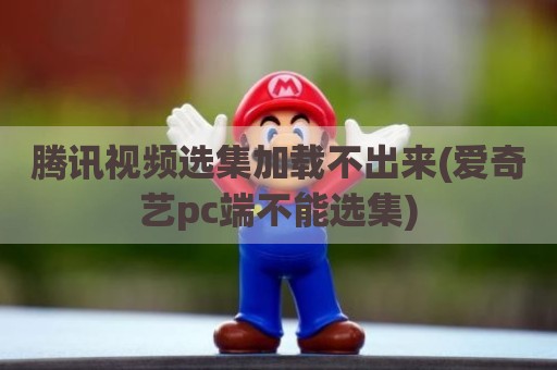 腾讯视频选集加载不出来(爱奇艺pc端不能选集)