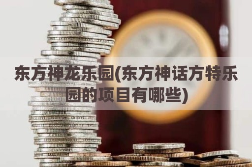东方神龙乐园(东方神话方特乐园的项目有哪些)