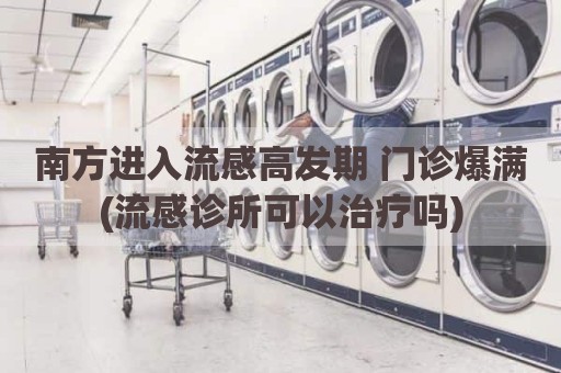 南方进入流感高发期 门诊爆满(流感诊所可以治疗吗)