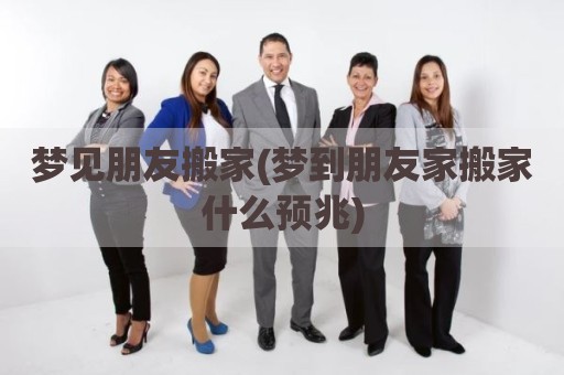 梦见朋友搬家(梦到朋友家搬家什么预兆)
