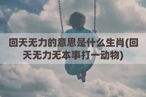 回天无力的意思是什么生肖(回天无力无本事打一动物)