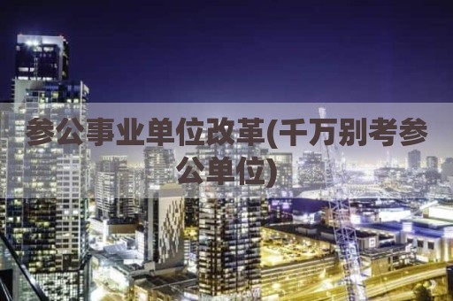 参公事业单位改革(千万别考参公单位)