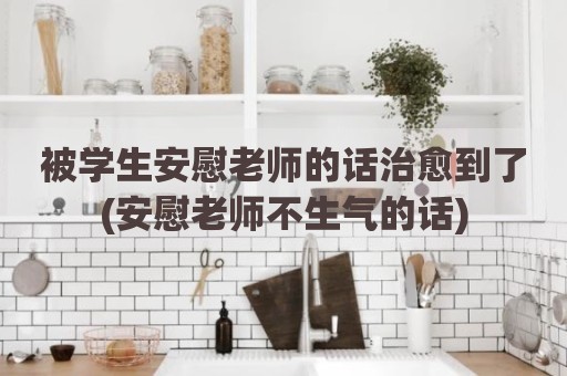 被学生安慰老师的话治愈到了(安慰老师不生气的话)