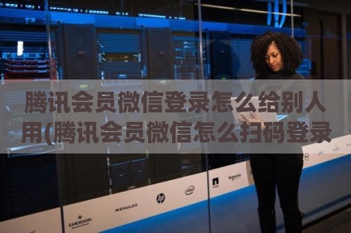 腾讯会员微信登录怎么给别人用(腾讯会员微信怎么扫码登录手机版)