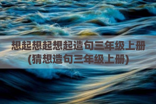 想起想起想起造句三年级上册(猜想造句三年级上册)