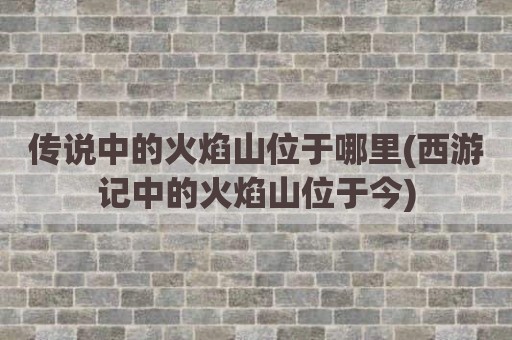 传说中的火焰山位于哪里(西游记中的火焰山位于今)