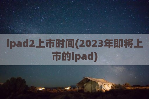 ipad2上市时间(2023年即将上市的ipad)
