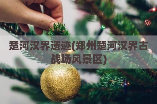 楚河汉界遗迹(郑州楚河汉界古战场风景区)