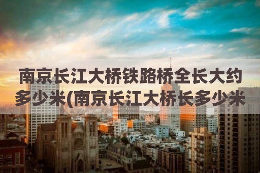 南京长江大桥铁路桥全长大约多少米(南京长江大桥长多少米宽多少米)