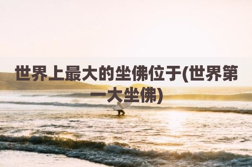 世界上最大的坐佛位于(世界第一大坐佛)