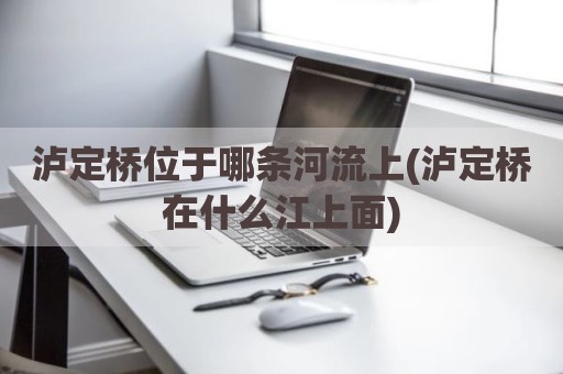 泸定桥位于哪条河流上(泸定桥在什么江上面)