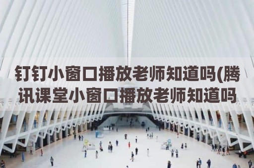 钉钉小窗口播放老师知道吗(腾讯课堂小窗口播放老师知道吗)