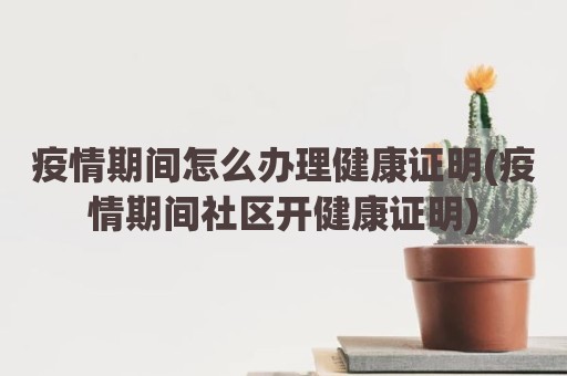 疫情期间怎么办理健康证明(疫情期间社区开健康证明)