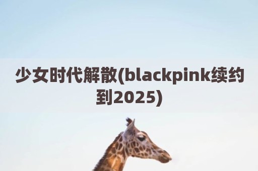 少女时代解散(blackpink续约到2025)