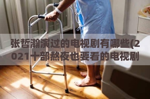 张哲瀚演过的电视剧有哪些(2021十部熬夜也要看的电视剧有哪些)