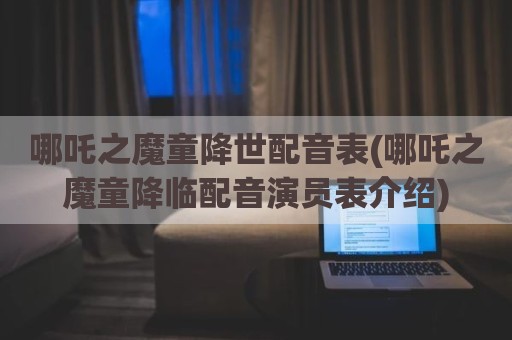 哪吒之魔童降世配音表(哪吒之魔童降临配音演员表介绍)