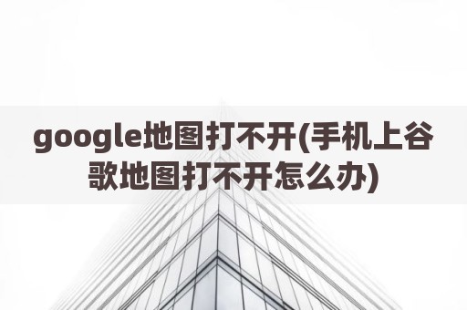 google地图打不开(手机上谷歌地图打不开怎么办)
