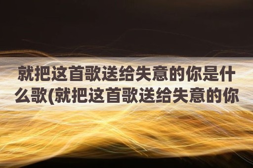 就把这首歌送给失意的你是什么歌(就把这首歌送给失意的你原唱歌词)