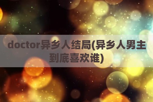 doctor异乡人结局(异乡人男主到底喜欢谁)
