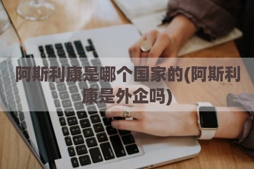 阿斯利康是哪个国家的(阿斯利康是外企吗)
