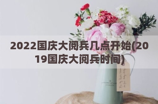 2022国庆大阅兵几点开始(2019国庆大阅兵时间)