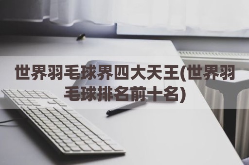 世界羽毛球界四大天王(世界羽毛球排名前十名)