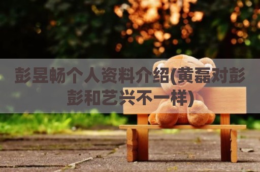 彭昱畅个人资料介绍(黄磊对彭彭和艺兴不一样)