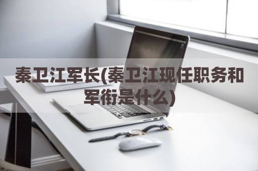 秦卫江军长(秦卫江现任职务和军衔是什么)