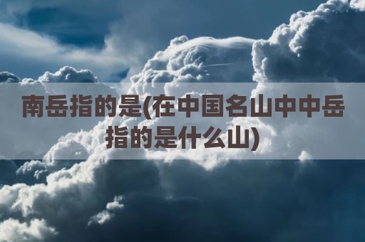 南岳指的是(在中国名山中中岳指的是什么山)