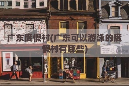 广东度假村(广东可以游泳的度假村有哪些)