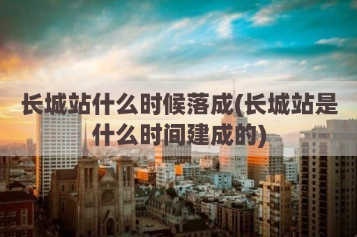 长城站什么时候落成(长城站是什么时间建成的)