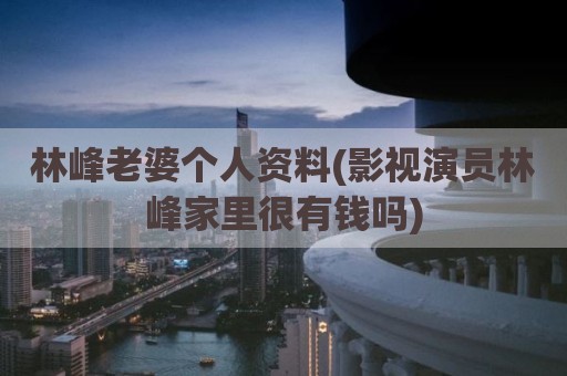 林峰老婆个人资料(影视演员林峰家里很有钱吗)