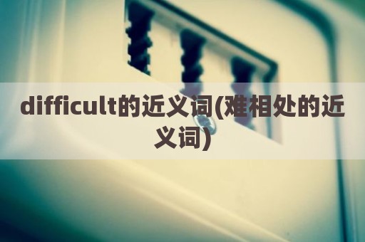 difficult的近义词(难相处的近义词)