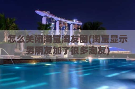 怎么关闭淘宝淘友圈(淘宝显示男朋友加了很多淘友)