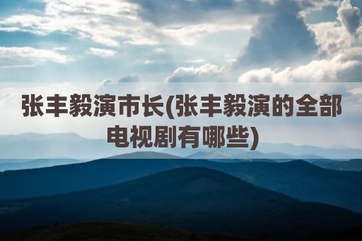 张丰毅演市长(张丰毅演的全部电视剧有哪些)